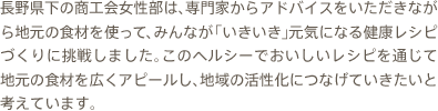 長野県下の商工会女性部は、専門家からアドバイスをいただきながら地元の食材を使って、みんなが「いきいき」元気になる健康レシピづくりに挑戦しました。私たちは、このヘルシーでおいしいレシピを通じて地元の食材を広くアピールし、地域の活性化につなげていきたいと考えています。